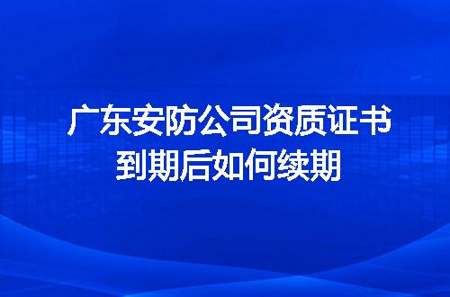 廣東安防公司資質(zhì)證書到期續(xù)期全攻略 安全技術(shù)防范系統(tǒng)設(shè)計(jì)施工服務(wù)